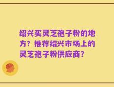 绍兴买灵芝孢子粉的地方？推荐绍兴市场上的灵芝孢子粉供应商？