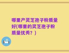 哪里产灵芝孢子粉质量好(哪里的灵芝孢子粉质量优秀？)