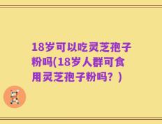 18岁可以吃灵芝孢子粉吗(18岁人群可食用灵芝孢子粉吗？)