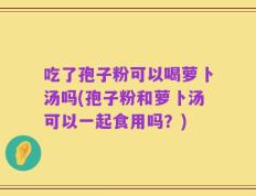 吃了孢子粉可以喝萝卜汤吗(孢子粉和萝卜汤可以一起食用吗？)