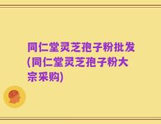 同仁堂灵芝孢子粉批发(同仁堂灵芝孢子粉大宗采购)