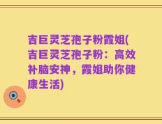 吉巨灵芝孢子粉霞姐(吉巨灵芝孢子粉：高效补脑安神，霞姐助你健康生活)