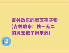 吉林敖东的灵芝孢子粉(吉林敖东：独一无二的灵芝孢子粉来源)