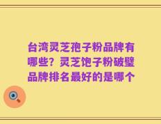台湾灵芝孢子粉品牌有哪些？灵芝饱子粉破璧品牌排名最好的是哪个