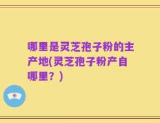 哪里是灵芝孢子粉的主产地(灵芝孢子粉产自哪里？)
