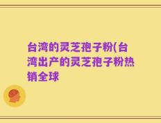 台湾的灵芝孢子粉(台湾出产的灵芝孢子粉热销全球