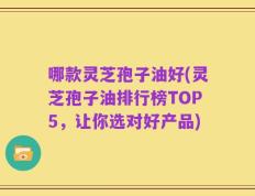 哪款灵芝孢子油好(灵芝孢子油排行榜TOP5，让你选对好产品)