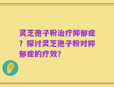 灵芝孢子粉治疗抑郁症？探讨灵芝孢子粉对抑郁症的疗效？