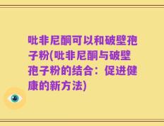 吡非尼酮可以和破壁孢子粉(吡非尼酮与破壁孢子粉的结合：促进健康的新方法)