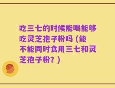 吃三七的时候能喝能够吃灵芝孢子粉吗 (能不能同时食用三七和灵芝孢子粉？)