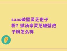 saas破壁灵芝孢子粉？赋汤亭灵芝破壁孢子粉怎么样