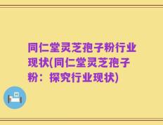 同仁堂灵芝孢子粉行业现状(同仁堂灵芝孢子粉：探究行业现状)