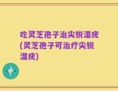 吃灵芝孢子治尖锐湿疣(灵芝孢子可治疗尖锐湿疣)