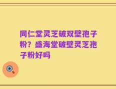 同仁堂灵芝破双壁孢子粉？盛海堂破壁灵芝孢子粉好吗