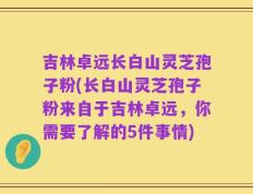 吉林卓远长白山灵芝孢子粉(长白山灵芝孢子粉来自于吉林卓远，你需要了解的5件事情)