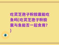吃灵芝孢子粉胶囊能吃鱼吗(吃灵芝孢子粉胶囊与鱼能否一起食用？)