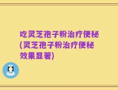 吃灵芝孢子粉治疗便秘(灵芝孢子粉治疗便秘效果显著)
