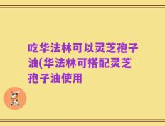 吃华法林可以灵芝孢子油(华法林可搭配灵芝孢子油使用
