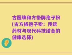古医牌和方格牌孢子粉(古方格孢子粉：传统药材与现代科技结合的健康选择)