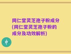 同仁堂灵芝孢子粉成分(同仁堂灵芝孢子粉的成分及功效解析)