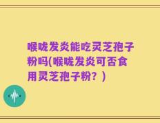 喉咙发炎能吃灵芝孢子粉吗(喉咙发炎可否食用灵芝孢子粉？)