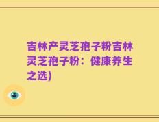 吉林产灵芝孢子粉吉林灵芝孢子粉：健康养生之选)