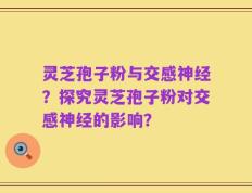 灵芝孢子粉与交感神经？探究灵芝孢子粉对交感神经的影响？