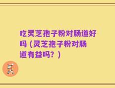 吃灵芝孢子粉对肠道好吗 (灵芝孢子粉对肠道有益吗？)