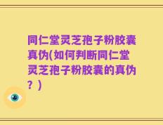 同仁堂灵芝孢子粉胶囊真伪(如何判断同仁堂灵芝孢子粉胶囊的真伪？)
