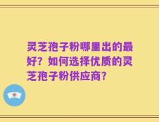 灵芝孢子粉哪里出的最好？如何选择优质的灵芝孢子粉供应商？