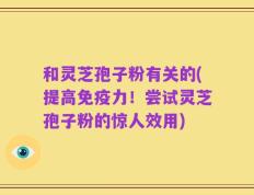 和灵芝孢子粉有关的(提高免疫力！尝试灵芝孢子粉的惊人效用)