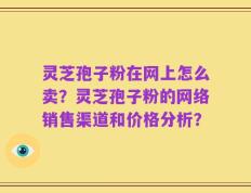 灵芝孢子粉在网上怎么卖？灵芝孢子粉的网络销售渠道和价格分析？