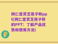 同仁堂灵芝孢子粉ppt(同仁堂灵芝孢子粉的PPT：了解产品优势和使用方法)