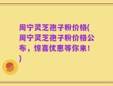 周宁灵芝孢子粉价格(周宁灵芝孢子粉价格公布，惊喜优惠等你来！)