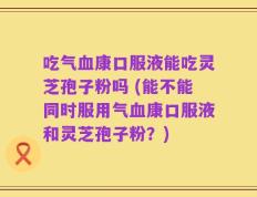 吃气血康口服液能吃灵芝孢子粉吗 (能不能同时服用气血康口服液和灵芝孢子粉？)