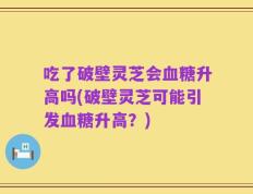 吃了破壁灵芝会血糖升高吗(破壁灵芝可能引发血糖升高？)