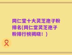 同仁堂十大灵芝孢子粉排名(同仁堂灵芝孢子粉排行榜揭晓！)