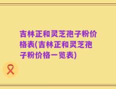 吉林正和灵芝孢子粉价格表(吉林正和灵芝孢子粉价格一览表)