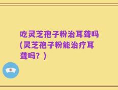 吃灵芝孢子粉治耳聋吗(灵芝孢子粉能治疗耳聋吗？)
