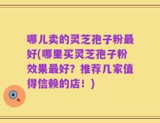 哪儿卖的灵芝孢子粉最好(哪里买灵芝孢子粉效果最好？推荐几家值得信赖的店！)
