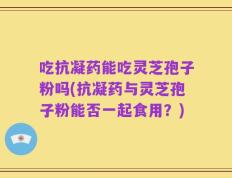 吃抗凝药能吃灵芝孢子粉吗(抗凝药与灵芝孢子粉能否一起食用？)