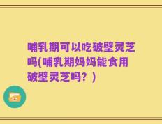 哺乳期可以吃破壁灵芝吗(哺乳期妈妈能食用破壁灵芝吗？)