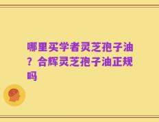哪里买学者灵芝孢子油？合辉灵芝孢子油正规吗