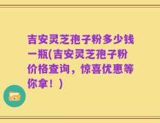 吉安灵芝孢子粉多少钱一瓶(吉安灵芝孢子粉价格查询，惊喜优惠等你拿！)