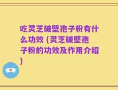 吃灵芝破壁孢子粉有什么功效 (灵芝破壁孢子粉的功效及作用介绍)