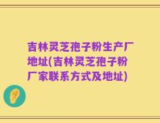 吉林灵芝孢子粉生产厂地址(吉林灵芝孢子粉厂家联系方式及地址)