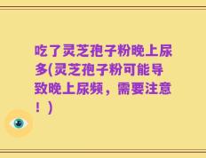 吃了灵芝孢子粉晚上尿多(灵芝孢子粉可能导致晚上尿频，需要注意！)