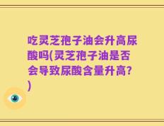 吃灵芝孢子油会升高尿酸吗(灵芝孢子油是否会导致尿酸含量升高？)