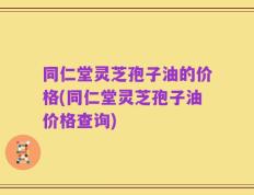 同仁堂灵芝孢子油的价格(同仁堂灵芝孢子油价格查询)