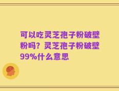 可以吃灵芝孢子粉破壁粉吗？灵芝孢子粉破壁99%什么意思